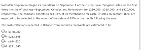 Nuthatch Corporation began its operations on September 1 of the current year. Budgeted sales for the first three months of business-September, October, and November-are $239,000, $318,000, and $420,000, respectively. The company expects to sell 30% of its merchandise for cash. Of sales on account, 80% are expected to be collected in the month of the sale and 20% in the month following the sale. The cash collections expected in October from accounts receivable are estimated to be Oa, $178,080 Ob. $253,848 Oc. $144,620 Od. $211,540
