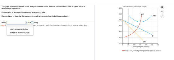 The graph shows the demand curve, marginal revenue curve, and cost curves of Bobs Best Burgers, a firm in monopolistic competition Draw a point at Bobs profit-maximizing quantity and price. Draw a shape to show the firms economic profit or economic loss. Label it appropriately. Price and cost (dollars per burger) АТС Bobs ▼| of S 1 a day If economic loss in the dropdown box and do not enter a minus sign. incurs an economic loss makes an economic profit MR 0 100 150 200 250300 Quantity (burgers per day) >>Draw only the objects specified in the question.