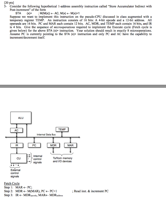 [20 pts] 5- Consider the following hypothetical 1-address assembly instruction called Store Accumulator Indirect with Post-increment of the form STA (x)- : M(M(x)) ← AC, M(x) ← M(x)+1 Suppose we want to implement this instruction on the pseudo-CPU discussed in class augmented with a temporary register TEMP. An instruction consists of 16 bits: A 4-bit opcode and a 12-bit address. All operands are 16 bits. PC and MAR each contain 12 bits. AC, MDR, and TEMP each contain 16 bits, and IR is 4 bits. Give the sequence of microoperations required to implement the Execute cycle (Fetch cycle is given below) for the above STA (x)+ instruction. Your solution should result in exactly 8 microoperations. Assume PC is currently pointing to the STA (x)+ instruction and only PC and AC have the capability to increment/decrement itself ALU TEMP AC Internal Data Bus IR PC MDR MAR Internal control signals To/from memory and I/O devices CU External control signals Fetch Cycle Step 1: MAR <- PC; Step 2: MDR <M(MAR), PC <- PC+1 Step 3: IR <MDRopcode, MAR<- MDRaddress ; Read inst. & increment PC