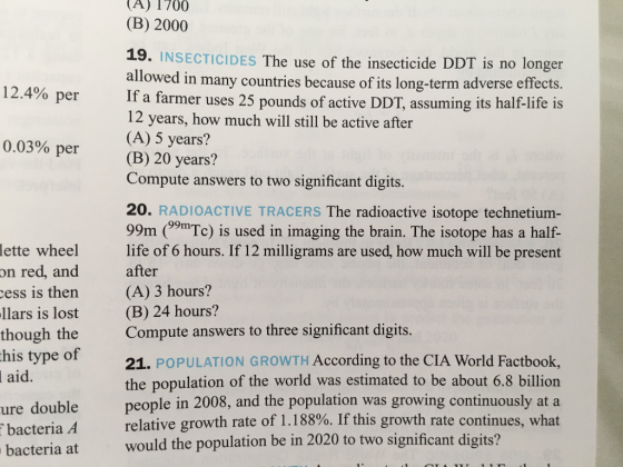 A) 1700 (B) 2000 19. INSECTICIDES The use of the insecticide DDT is no longer allowed in many countries because of its long-term adverse effects. If a farmer uses 25 pounds of active DDT, assuming its half-life is 12 years, how much will still be active after (A) 5 years? (B) 20 years? Compute answers to two significant digits. 12.4% per 0.03% per 20. RADIOACTIVE TRACERS The radioactive isotope technetium- 99m (39mTc) is used in imaging the brain. The isotope has a half- life of 6 hours. If 12 milligrams are used, how much will be present after (A) 3 hours? (B) 24 hours? Compute answers to three significant digits. 21. POPULATION GROWTH According to the CIA World Factbook, the population of the world was estimated to be about 6.8 billiorn people in 2008, and the population was growing continuously at a relative growth rate of 1.188%. If this growth rate continues, what would the population be in 2020 to two significant digits? lette wheel on red, and ess is then is lost though the his type of llars aid ure double ha teria 4 ia at bacter