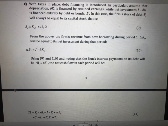 c) With taxes in place, debt financing is introduced. In particular, assume that depreciation, 6K, is financed by retained earnings, while net investment, I-8K is financed entirely by debt or bonds, B. In this case, the firms stock of debt B, will always be equal to its capital stock, that is: B,-K, t-1,2 From the above, the firms revenue from new borrowing during period 1, will be equal to its net investment during that period: AB (10) Using (9) and (10) and noting that the firms interest payments on its debt will be rB,-rK,, the net cash flow in each period will be: 3