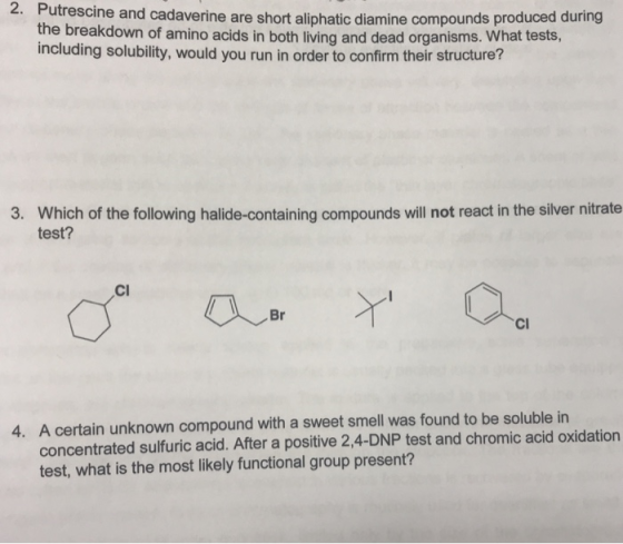 2. Put rescine and cadaverine are short aliphatic diamine compounds produced during the breakdown of amino acids in both living and dead organisms. What tests, including solubility, would you run in order to confirm their structure? Which of the following halide-containing compounds will not react in the silver nitrate test? 3. Cl Cl 4. A certain unknown compound with a sweet smell was found to be soluble in concentrated sulfuric acid. After a positive 2,4-DNP test and chromic acid oxidation test, what is the most likely functional group present?