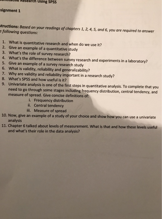 lulative Research Using SPSS signment 1 tructions: Based on your readings of chapters 1, 2, 4,5, and 6, you are required to answer e following questions: 1. What is quantitative research and when do we use it? 2. Give an example of a quantitative study 3. Whats the role of survey research? 4. Whats the difference between survey research and experiments in a laboratory? 5. Give an example of a survey research study 6. What is validity, reliability and generalizability? 7. Why are validity and reliability important in a research study? 8. Whats SPSS and how useful is it? 9. Univariate analys is is one of the first steps in quantitative analysis. To complete that you eed to go through some stages including frequency distribution, central tendency, and measure of spread. Give concise definitions of i. Frequency distribution ii. Central tendency ili. Measure of spread 10. Now, give an example of a study of your choice and show how you can use a univariate analysis 11. Chapter 6 talked about levels of measurement. What is that and how these levels useful and whats their role in the data analysis?
