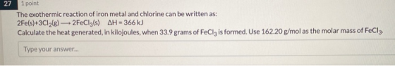 27 1 point The exothermic reaction of iron metal and chlorine can be written as: 2Fe(s)+3C12(6) 2FeCl3(s) AH = 366 kJ Calcula