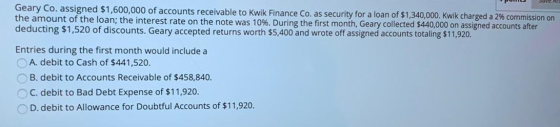 Geary Co. assigned $1,600,000 of accounts receivable to Kwik Finance Co. as security for a loan of $1,340,000. Kwik charged a