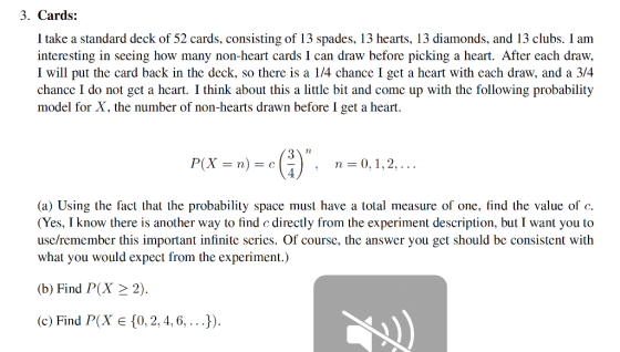 3. Cards: I take a standard deck of 52 cards, consisting of 13 spades, 13 hearts, 13 diamonds, and 13 clubs. I am interesting in seeing how many non-heart cards I can draw before picking a heart. After each draw, I will put the card back in the deck, so there is a 1/4 chance I get a heart with each draw, and a 3/4 chance I do not get a heart. I think about this a little bit and come up with the following probability model for X, the number of non-hearts drawn before I get a heart. P(X = n) = e(!), n 0,1,2, (a) Using the fact that the probability space must have a total measure of one, find the value of c (Yes, I know there is another way to find c directly from the experiment description, but I want you to use/remember this important infinite series. Of course, the answer you get should be consistent with what you would expect from the experiment.) (b) Find P(x 2 2) (c) Find P(X E 0, 2, 4,6,..)).