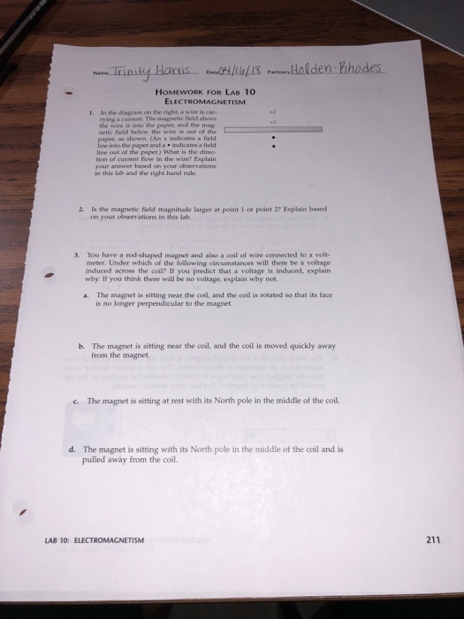 HOMEWORK FOR LAB 10 ELECTROMAGNETISM 1. In the diagram on the right, a wire is car- a cureent. The magnetic field above wire is into the paper and the mag netic field below the wire is out of the as shown. (An x indicates a field and a. indicates a field line out of the paper) What is the direc- tion of current flow in the wirne? Explain your answer based on your observations this lab and the right hand rule 2 Is the magnetic field magnitude larger at point 1 or point 2? Explain based on your observations in this lab. 3. You have a rod-shaped magnet and also a coil of wire connected to a volt- meter. Under which of the following cireumstances will there be a voltage induced across the coil? If you predict that a voltage is induced, explain why. If you think there will be no voltage, explain why not. a. The magnet is sitting near the coil, and the coil is rotated so that its face is no longer perpendicular to the magnet b. The magnet is sitting near the coil, and the coil is moved quickly away from the magnet The magnet is sitting at rest with its North pole in the middle of the coil. · d. The magnet is siting with its North pole in the middle of the coal and is pulled away from the coil. LAB 10: ELECTROMAGNET?SM 211