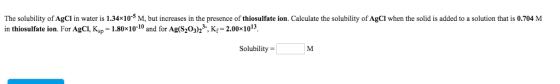 The solubility of AgCl in water is 1.34x10-M, but increases in the presence of thiosulfate ion. Calculate the solubility of A