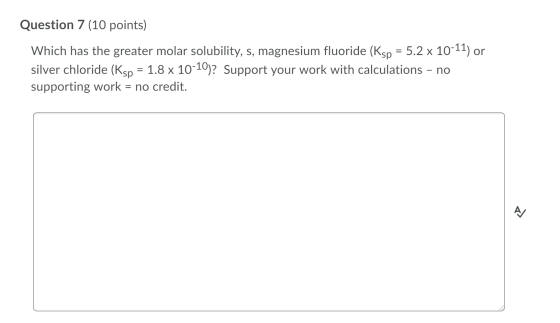 Question 7 (10 points) Which has the greater molar solubility, s, magnesium fluoride (Ksp = 5.2 x 10-11) or silver chloride (