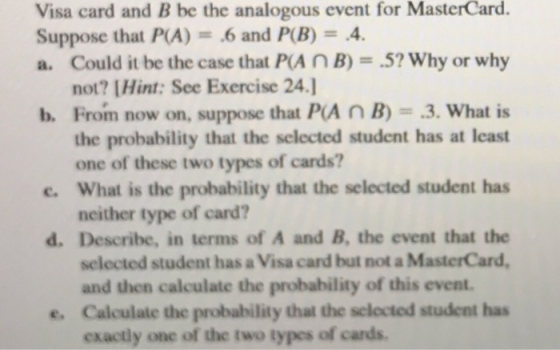 Visa card and B be the analogous event for MasterCard. Suppose that PCA) = .6 and P(B) = .4. a. Could it be the case that PA N B) 5? Why or why not? lHint: See Exercise 24.] From now on, suppose that P(A n B)-.3, what is the probability that the selected student has at least one of these two types of cards? b. c. What is the probability that the selected student has neither type of card? d. Describe, in terms of A and B, the event that the selected student has a Visa card but not a MasterCard, and then calculate the probability of this event. Calculate the probability that the selocted student has exactly one of the two types of cards e.