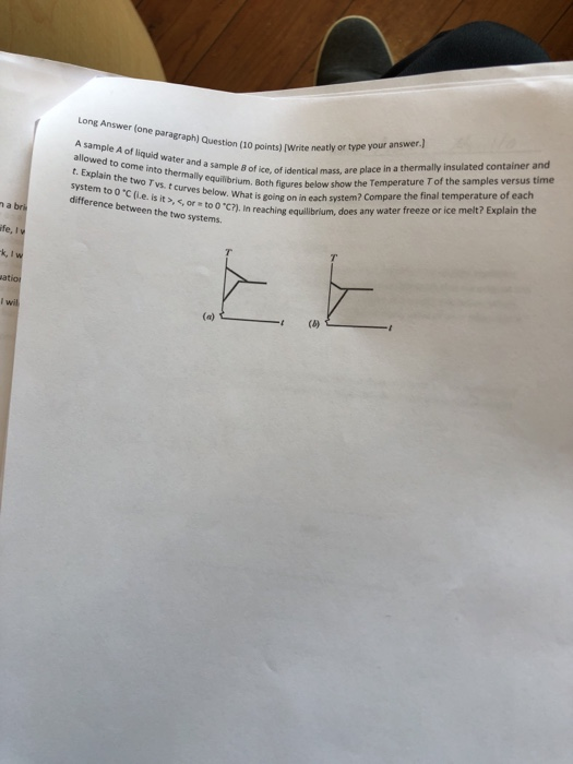 Long Answer (one paragraph) Question (10 points [Write neatly or type your answer.) A sample A of liquid water and a of allowed to come into thermally equilibrium. t. Explain the two T vs. t curves below. is system to o C (i.e. is it >, ,or to oC?). in difference between the two emth figures below show the Temperature T of the samples versus time What is going on in each system? Compare the final temperature of each sampile 8 of ice, of identical mass, are place in a thermally insulated container and syte I reaching equlbrium, does any water freeze or ice melt? Explain the atio
