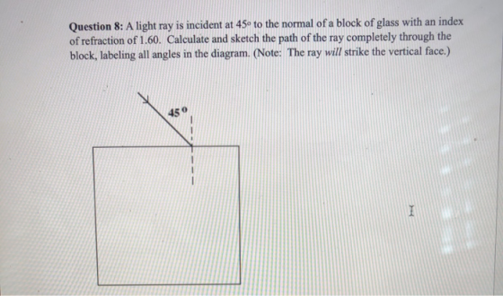 Question 8: A light ray is incident at 45° to the normal of a block of glass with an index of refraction of 1.60. Calculate a