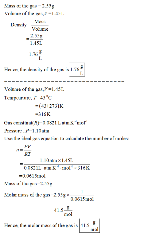 Mass of the gas = 2.55g Volume of the gas, V=1.45L Mass Density= Volume 2.55g 1.45L =1.76 Hence, the density of the gas is|1.