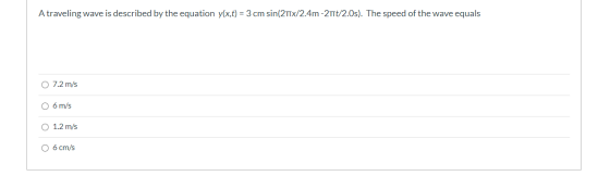 A traveling wave is described by the equation y(x,t) = 3 cm sin(2Tx/2.4m -21Tt/2.0s). The speed of the wave equals O 7.2 m/s
