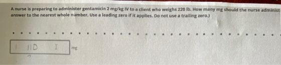 A nurse is preparing to administer gentamicin 2 mg/kg IV to a client who weighs 220 lb. How many mg should the nurse administ