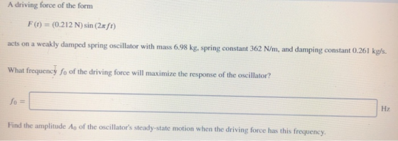 A driving force of the form F(t) = (0.212 N) sin (2xft) acts on a weakly damped spring oscillator with mass 6.98 kg, spring c