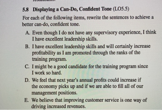 5.8 Displaying a Can-Do, Confident Tone (LO5.5) For each of the following items, rewrite the sentences to achieve a better can-do, confident tone A. Even though I do not have any supervisory experience, I think I have excellent leadership skills. B. I have excellent leadership skills and will certainly increase profitability as I am promoted through the ranks of the training program. I work so hard. the economy picks up and if we are able to fill all of our C. I might be a good candidate for the training program since D. We feel that next years annual profits could increase if management positions. E. We believe that improving customer service is one way of driving increased revenues.