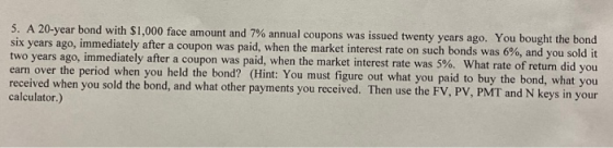 5. A 20-year bond with $1,000 face amount and 7% annual coupons was issued twenty years ago. You bought the bond six years ag