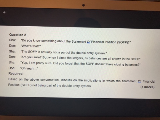 Question 2 Sha: Do you know something about the Statement Of Financial Position (SOFP)? Don: Whats that? Sha: The SoFP is actually not a part of the double entry system. Are you sure? But when I close the ledgers, its balances are all shown in the SOFP Sha: Yup, I am pretty sure. Did you forget that the SOFP doesnt have closing balances? Don: Oh yeah... Required: Based on the above conversation, discuss on the implications in which the Statement Of Financial Position (SOFP) not being part of the double entry system. (3 marks)