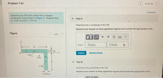 Problem 7.54 14 of 15 Constants Determine the CM of the uniform thin L-shaped construction brace shown in (Figure 1). Suppose