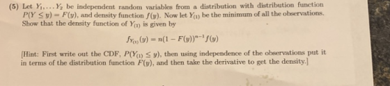 (5) Let Yi,...Y be independent random variables from a distribution with distribution function PlY Su)- Fu), and density function f(w). Now let Ya) be the minimum of all the observations. Show that the density function of Ya) is given by fm) (y) = n(1-F(v))-1/(y) Hint: First write out the CDF, P(Ya) S y), then using independence of the observations put it in terms of the distribution function F(v), and then take the derivative to get the density.