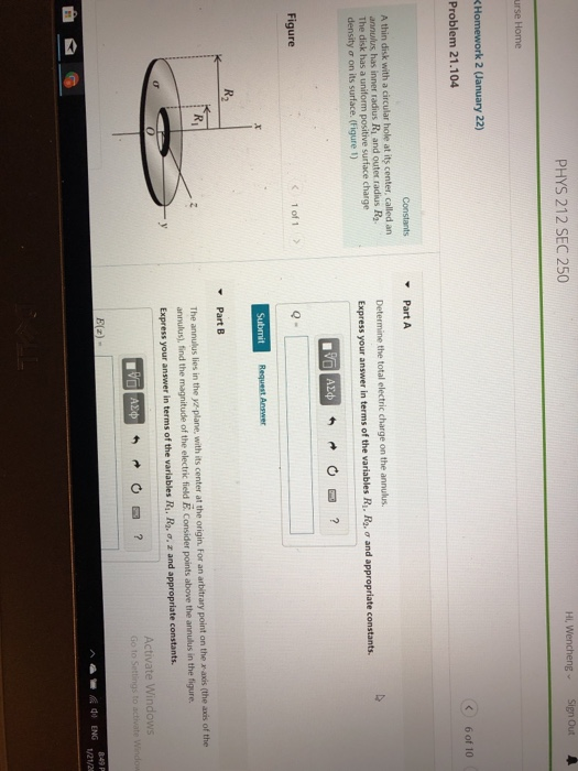 PHYS 212 SEC 250 Hi, Wencheng Sign Out urse Home Homework 2 (January 22) Problem 21.104 C6 of 10 Constants ▼ Part A A thin disk annulus, has inner radius Ri and outer radius Ra The disk has a uniform positive surface charge density σ on its surface. (Figure 1) with a circular hole at its center, called an Determine the total electric charge on the annulus. Express your answer in terms of the variables R, R, σ and appropriate constants. Figure C 1 of 1 Request Answer Part B Ri The annulus lies in the yz-plane, with its center at the origin. For an arbitrary point on the x axis (the axis of the annulus), find the magnitude of the electric field E. Consider points above the annulus in the figure. Express your answer in terms of the variables R. R-o, z and appropriate constants. Activate Windows di ENG 1/21/2