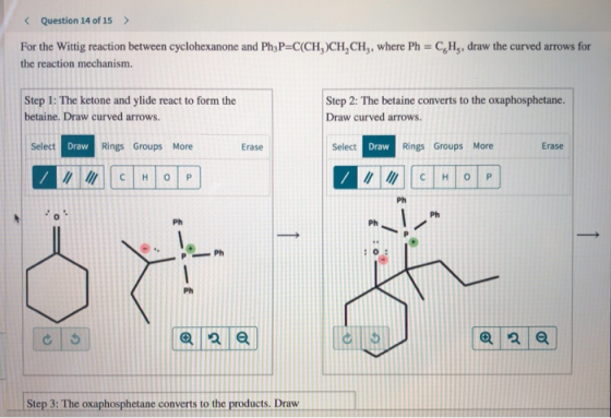 < Question 14 of 15 > For the Wittig reaction between cyclohexanone and Ph3P=C(CH)CH,CH,, where Ph = CH., draw the curved arr
