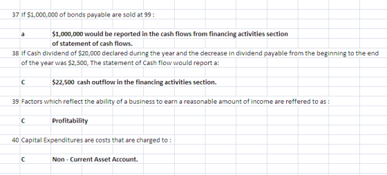37 If $1,000,000 of bonds payable are sold at 99 1,000,000 would be reported in the cash flows from financing activities section of statement of cash flows. 38 If Cash dividend of $20,000 declared during the year and the decrease in dividend payable from the beginning to the end of the year was $2,500, The statement of Cash flow would report a: $22,500 cash outflow in the financing activities section. 39 Factors which reflect the ability of a business to earn a reasonable amount of income are reffered to as Profitability 40 Capital Expenditures are costs that are charged to: Non-Current Asset Account.