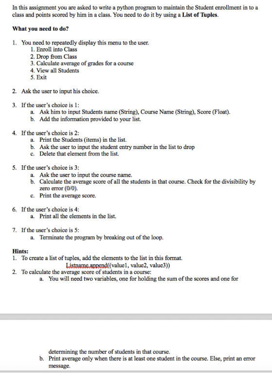 In this assignment you are asked to write a python program to maintain the Student enrollment in to a class and points scored by him in a class. You need to do it by using a List of Tuples What you need to do? 1. You need to repeatedly display this menu to the user 1. Enroll into Class 2. Drop from Class 3. Calculate average of grades for a course 4. View all Students 5. Exit 2. Ask the user to input his choice. 3. If the users choice is 1: Ask him to input Students name (String), Course Name (String), Score (Float) Add the information provided to your list. a. b. 4. If the users choice is 2: a. b. c. Print the Students (items) in the list. Ask the user to input the student entry number in the list to drop Delete that element from the list. 5. If the users choice is 3: Ask the user to input the course name. Calculate the average score of all the students in that course. Check for the divisibility by zero error (0/0) Print the average score. a. b. c. 6. If the users choice is 4 a. Print all the elements in the list. 7. If the users choice is 5: a. Terminate the program by breaking out of the loop Hints: 1. To create a list of tuples, add the elements to the list in this format. Listname.append((valuel, value2, value3)) 2. To calculate the average score of students in a course: a. You will need two variables, one for holding the sum of the scores and one for determining the number of students in that course. Print average only when there is at least one student in the course. Else, print an error message b.