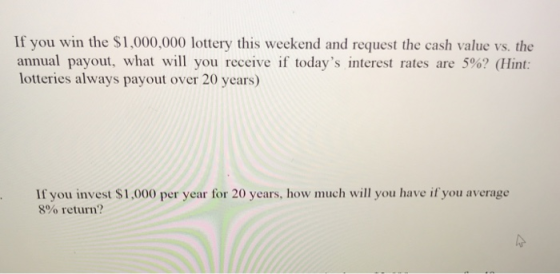If you win the $1,000,000 lottery this weekend and request the cash value vs. the annual payout, what will you receive if todays interest rates are 5%? (Hint: lotteries always payout over 20 years) If you invest $1,000 per year for 20 years, how much will you have if you average 8% return?