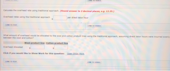 LINK TO VIDEO Calculate the overhead rate using traditional approach. (Round answer to 2 decimal places, e.g. 12.25.) Overhea