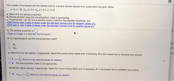 the sample size for a simple random sample from a population are given below x=8,n.32. Ho: p-o4. Ha : p<0.4, α:010 a. Determine the sample proportion. b. Decide whether using the one-proportion z-test is appropriate. c. If appropriate, use the one-proportion z-test to perform the speified hypothesis test. Click here to view a table of areas under the standard normal curve for negative values of z a. The sample proportion is (Type an integer or a decimal. Do not round.) b. Is it appropriate to use the one-proportion z-test? O No c. Determine the test statistic, if appropriate. Select the correct choice below OA (Round to two decimal places as needed.) and, if necessary, fill in the answer box to complete your answer O B. The one-proportion z-test is not appropriate identifly the oritical value(s) if appropriate. Select the correct choice below and, if necessary, ill in the answer box to complete your answer. 2q/2(Round to two decimal places as needed)