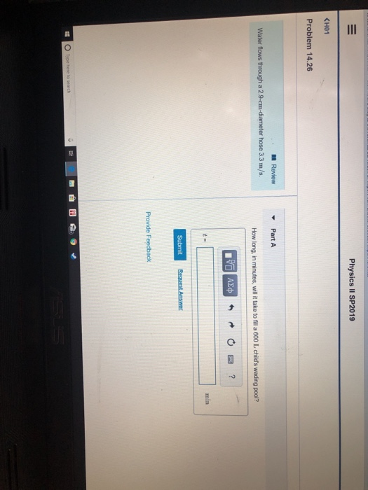 Physics II SP2019 KHO1 Problem 14.26 Review Part A Water flows through a 2.9-em-diameter hose 3.3 m/s How long, in minutes, will t take to fill a 600 L childs wading pool? Provide Feedback Type here to