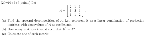 (20=10+5+5 points) Let 2 1 1] A = 1 2 1 . 11 1 2 (a) Find the spectral decomposition of A, i.e., represent it as a linear com