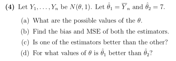 (4) Let Yi, . .. ,y, be Ņ(θ, 1). Let θ,-yn and θ2-7. (a) What are the possible values of the θ (b) Find the bias and MSE of both the estimators. (c) Is one of the estimators better than the other? (d) For what values of θ is better than θ2?