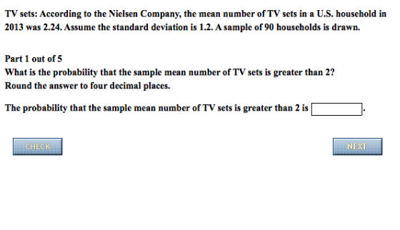 TV sets: According to the Nielsen Company, the mean number of TV sets in a U.S. household in 2013 was 2.24. Assume the standard deviation is 1.2.A sample of 90 households is drawn. Part 1 out of 5 What is the probability that the sample mean number of TV sets is greater than 2? Round the answer to four decimal places. The probability that the sample mean number of TV sets is greater than 2 is HEC NEXT