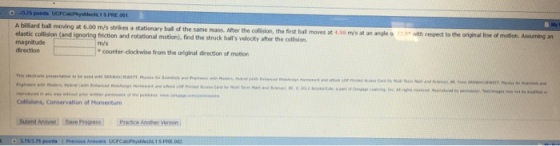 A billiard ball moving at 6.00 m/s s strikes a stationary ball of the same mass. After the collision, the first ball moves at 4.08 my/s at an angle a ic collision (and ignoring friction and rotational motion), fird the struck bulls velocity after the collsion. aiveclintom he cin m/s counter-clockwise from the original direction of motion Collisions, Conservation of Mormenturm Sumt Anower Save Progress Pratice Another Veson