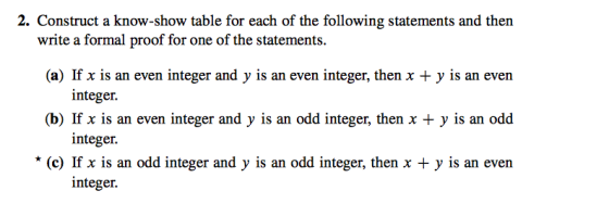 2. Construct a know-show table for each of the following statements and then (a) If x is an even integer and y is an even integer, then x + y is an evern (b) If x is an even integer and y is an odd integer, then x +y is an odd (c) If x is an odd integer and y is an odd integer, then x + y is an even write a formal proof for one of the statements. integer. integer. integer.