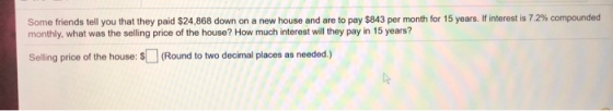 Some friends tell you that they paid $24,868 down on a new house and are to pay $843 per month for 15 years. If interest is 7