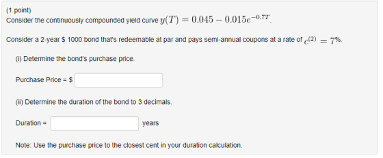 1 point) Consider the continuously compounded yield curve y(T) 0.045 - 0.015e0.7. Consider a 2-year $ 1000 bond thats redeemable at par and pays semi-annual coupons at a rate of 42) 7%. (1) Determine the bonds purchase price. Purchase Price-$ (i) Determine the duration of the bond to 3 decimals. Duration Note: Use the purchase price to the closest cent in your duration calculation. years