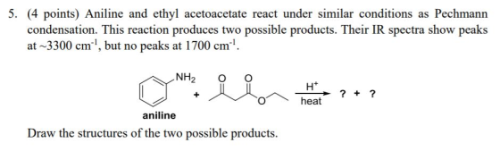 5. (4 points) Aniline and ethyl acetoacetate react under similar conditions as Pechmann condensation. This reaction produces