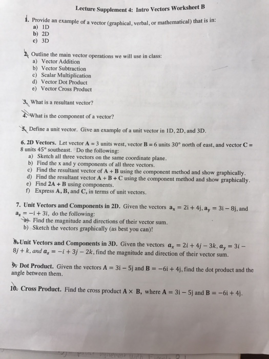 Lec ture Supplement 4: Intro Vectors Worksheet B Provide an example of a) ID b) 2D c) 3D a vector (graphical, verbal, or mathematical) that is in: (graphi Outline the main vector operations we will use in class: a) Vector Addition b) Vector Subtraction c) Scalar Multiplication d) Vector Dot Product e) Vector Cross Product What is a resultant vector? 4 What is the component of a vector? &Define a unit vector. Give an example of a unit vector in ID, 2D, and 3D 6.2D Vectors. Let vector A 3 units west, vector B6 units 30 north of east, and vector C- 8 units 45° southeast. Do the following: a) Sketch all three vectors on the same coordinate plane. b) Find the x and y components of all three vectors. c) Find the resultant vector of A + B using the component method and show graphically d) Find the resultant vector A +B+C using the component method and show graphically. e) Find 2A +B using components. f Express A, B, and C, in terms of unit vectors. 7. Unit Vectors and Components in 2D. Given the vectors ax-2i + 4j, a,-3i-8j, and a3i, do the following: Find the magnitude and directions of their vector sum. b) Sketch the vectors graphically (as best you can)! .Unit Vectors and Components in 3D. Given the vectors a, 21 + 4j -3k, a, 31- 8j + k, and a,-i+3j -2k, find the magnitude and direction of their vector sum. ot Product. Given the vectors A -31-5j and B- -6i + 4j, find the dot product and the angle between them. 1o. Cross Product. Find th e cross product A × B, where A = 3i-Sj and B =-6i + 4j