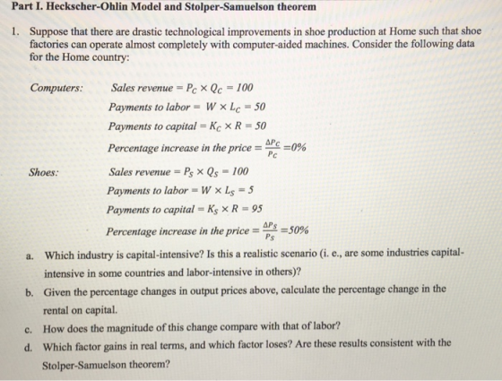 Part I. Heckscher-Ohlin Model and Stolper-Samuelson theorem Suppose that there are drastic technological improvements in shoe production at Home such that shoe factories can operate almost completely with computer-aided machines. Consider the following data for the Home country 1. Computers: Sales revenue Pc X Qc-100 Payments to labor = w × LC-50 Payments to capital - Kc R 50 Percentage increase in the price-pe_0% Sales revenue Ps X Qs-100 Payments to labor -WxLS-5 Payments to capital -Ks x R 95 Percentage increase in the price-s-50% ΔΡ Shoes: AR APs Which industry is capital-intensive? Is this a realistic scenario (i. e., are some industries capital- intensive in some countries and labor-intensive in others)? Given the percentage changes in output prices above, calculate the percentage change in the rental on capital. How does the magnitude of this change compare with that of labor? Which factor gains in real terms, and which factor loses? Are these results consistent with the Stolper-Samuelson theorem? a. b. c. d.
