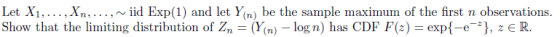 Let Xi....,Xn,..., ~iid Exp(1) and let Yn) be the sample maximum of the first n observations. Show that the limiting distribution of Zn-(Y(n)-log n) has CDF F(z) exp{-e-*), z є R.