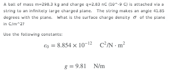 A ball of mass m-298.3 kg and charge q 2.83 nC (10^-9 C) is attached via a string to an infinitely large charged plane. The string makes an angle 41.85 degrees with the plane, what is the surface charge density σ of the plane in C/m 2? Use the following constants: 8.854 10-12 C2/N-m2 єд 8-9.81 N/m