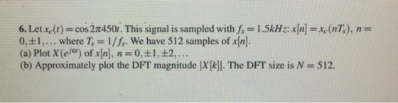 6. Let Xc(r) = cos 2π450t. This signal is sampled with f, = 1 .5kHz: x[n] = xe (nT), n = 0,±1, . . . where T, = 1/f, we have 512 samples of x[n]. (a) Plot X (el) of x[n], n = 0, ± 1 , ±2, . . . (b) Approximately plot the DFT magnitude |x(kl. The DFT size is N = 512.