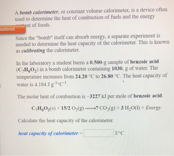 A bomb calorimeter, or constant volume calorimeter, is a device often used to determine the heat of combustion of fuels and t