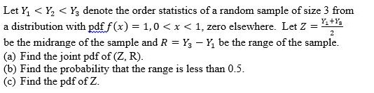 Leth < ½ < Y, denote the order statistics of a random sample of size 3 from a distribution with pdff(x) = 1,0 x < 1 zero elsewhere. Let Z Ling e the midrange of the sample an d R = Y 3-Y, be the range ofthe sample. (a) Find the joint pdf of (Z, R). (b) Find the probability that the range is less than 0.5 (c) Find the pdf of Z.