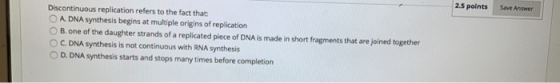 2.5 points Save Answer Discontinuous replication refers to the fact that: O A DNA synthesis begins at multiple origins of rep