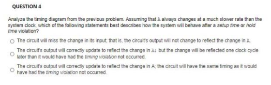 QUESTION 4 Analyze the timing diagram from the previous problem. Assuming that A always changes at a much slower rate than th